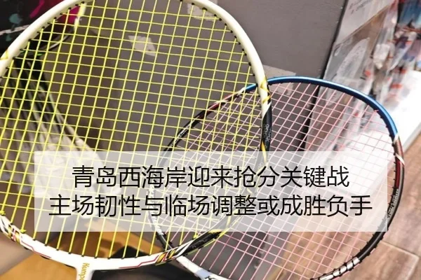 青岛西海岸迎来抢分关键战 主场韧性与临场调整或成胜负手